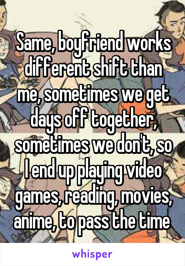 Same, boyfriend works different shift than me, sometimes we get days off together, sometimes we don't, so I end up playing video games, reading, movies, anime, to pass the time 