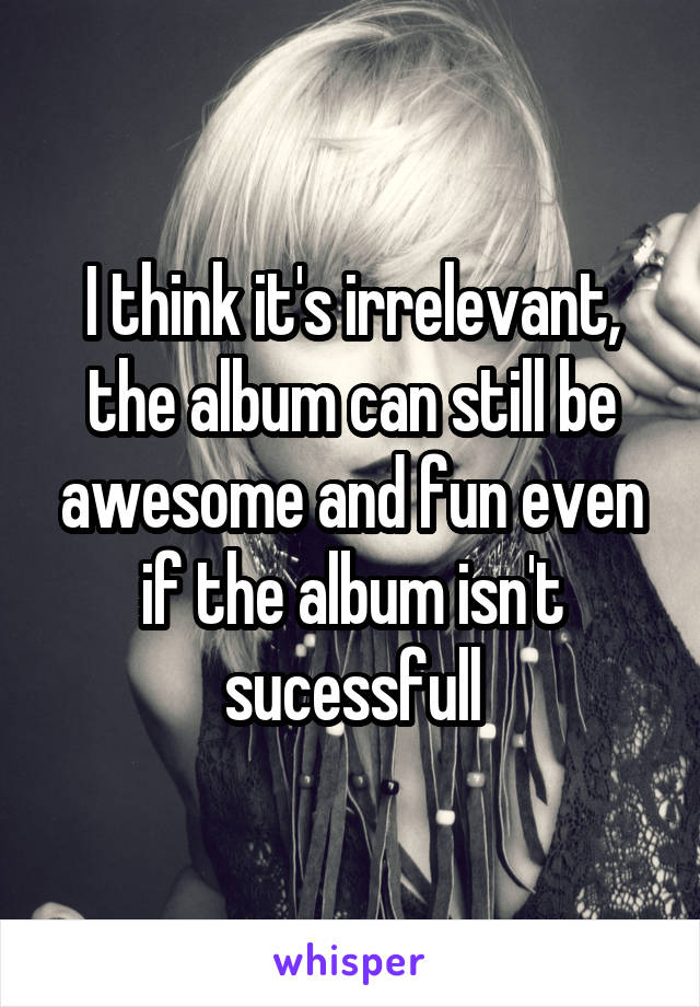 I think it's irrelevant, the album can still be awesome and fun even if the album isn't sucessfull