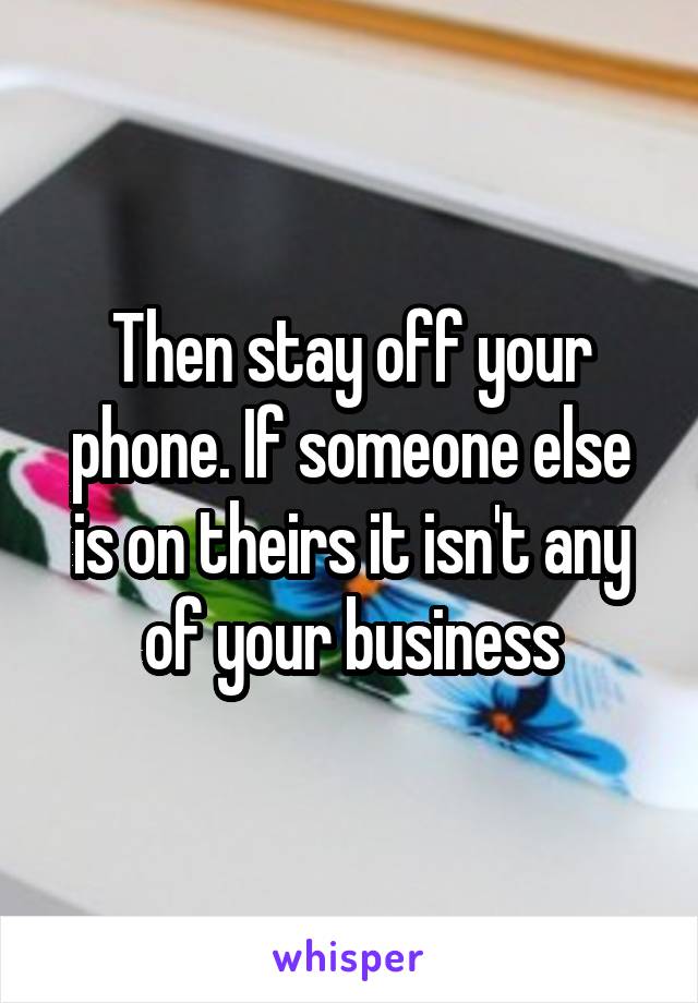Then stay off your phone. If someone else is on theirs it isn't any of your business