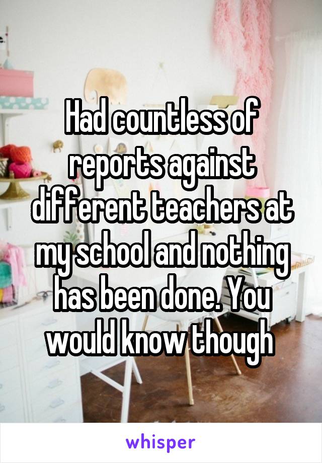 Had countless of reports against different teachers at my school and nothing has been done. You would know though 