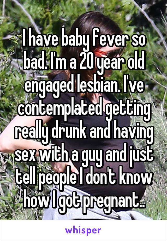 I have baby fever so bad. I'm a 20 year old engaged lesbian. I've contemplated getting really drunk and having sex with a guy and just tell people I don't know how I got pregnant..