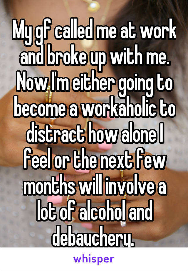 My gf called me at work and broke up with me. Now I'm either going to become a workaholic to distract how alone I feel or the next few months will involve a lot of alcohol and debauchery. 