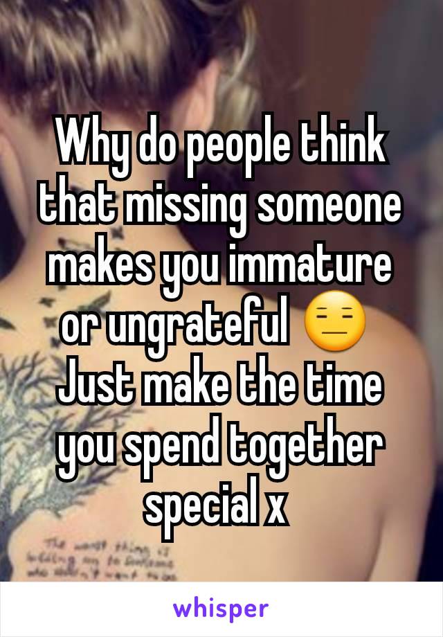 Why do people think that missing someone makes you immature or ungrateful 😑 
Just make the time you spend together special x 