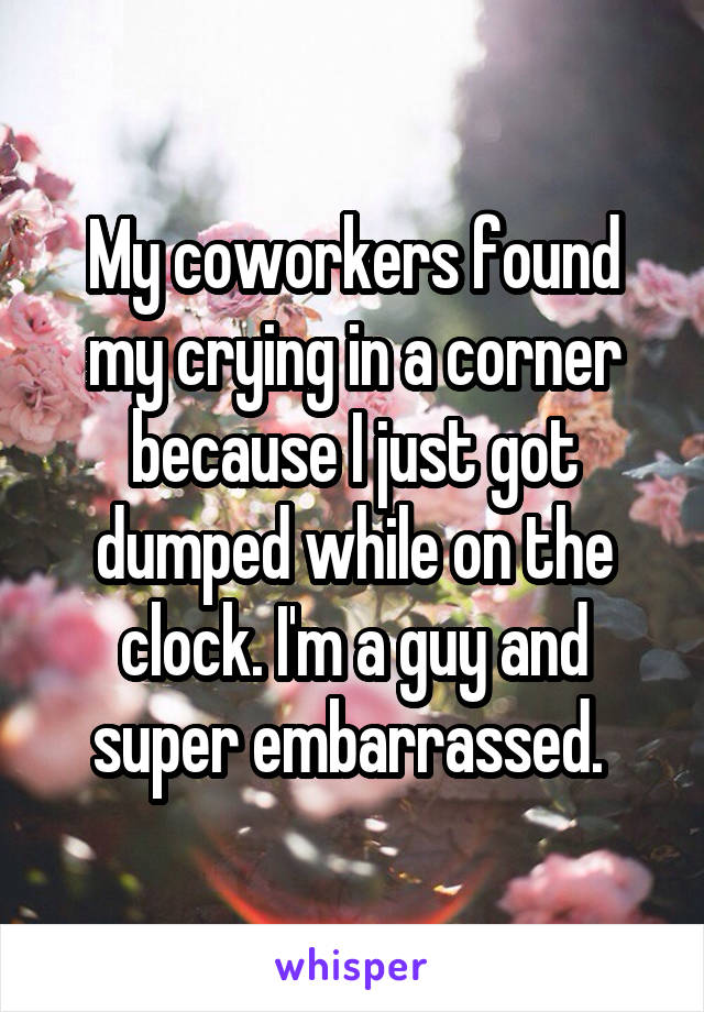 My coworkers found my crying in a corner because I just got dumped while on the clock. I'm a guy and super embarrassed. 