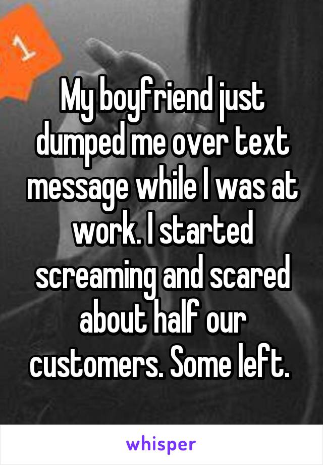 My boyfriend just dumped me over text message while I was at work. I started screaming and scared about half our customers. Some left. 