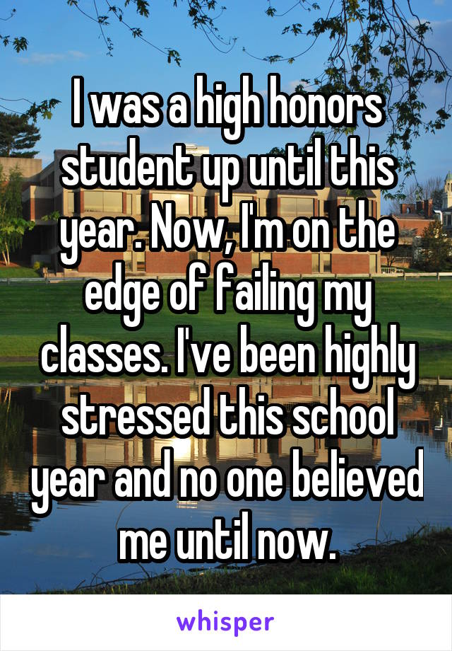 I was a high honors student up until this year. Now, I'm on the edge of failing my classes. I've been highly stressed this school year and no one believed me until now.
