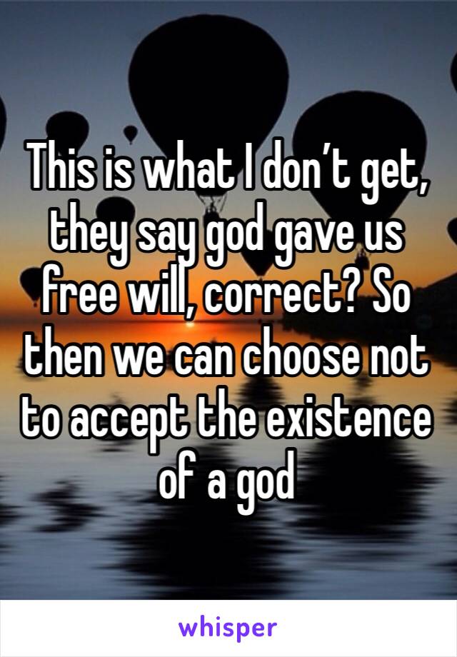 This is what I don’t get, they say god gave us free will, correct? So then we can choose not to accept the existence of a god