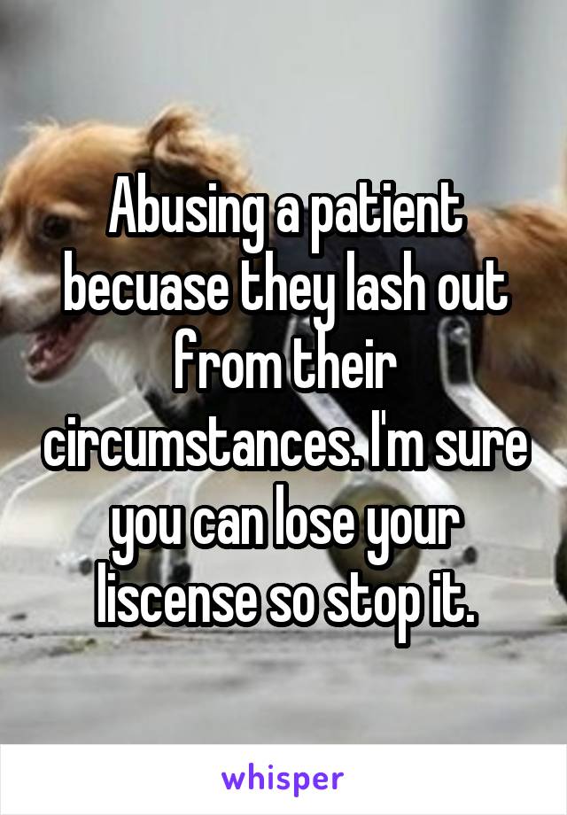 Abusing a patient becuase they lash out from their circumstances. I'm sure you can lose your liscense so stop it.