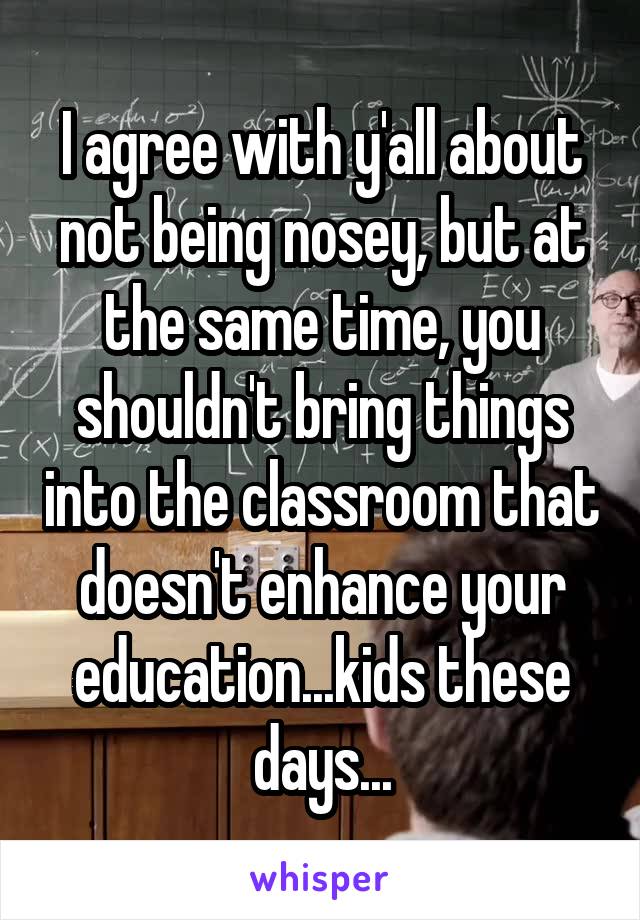 I agree with y'all about not being nosey, but at the same time, you shouldn't bring things into the classroom that doesn't enhance your education...kids these days...