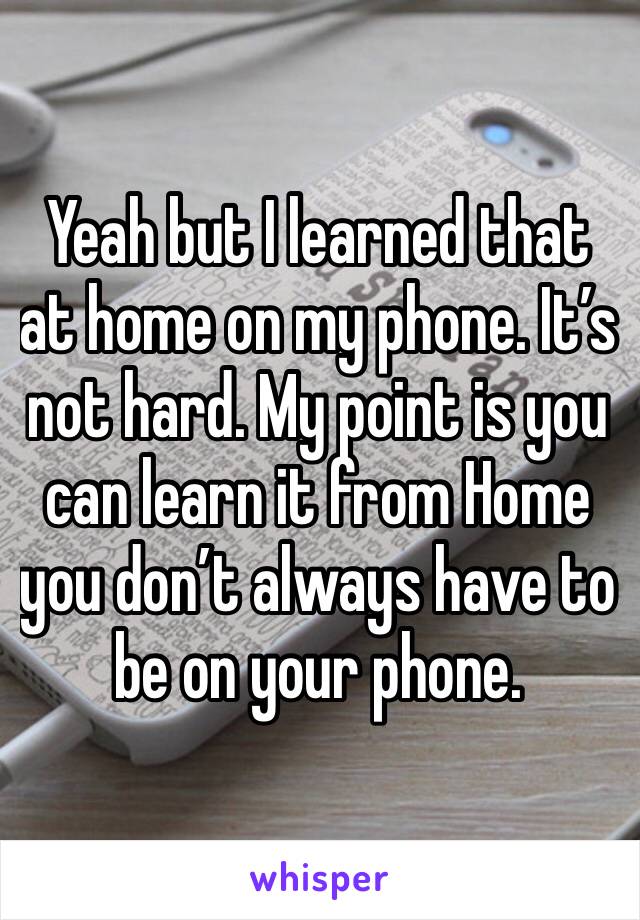 Yeah but I learned that at home on my phone. It’s not hard. My point is you can learn it from Home you don’t always have to be on your phone. 