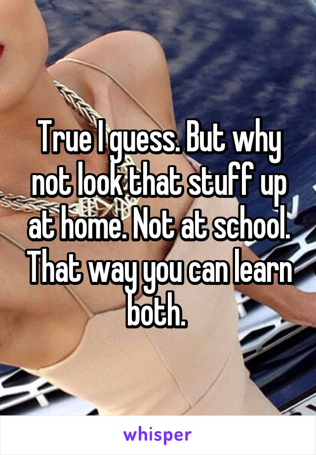 True I guess. But why not look that stuff up at home. Not at school. That way you can learn both. 