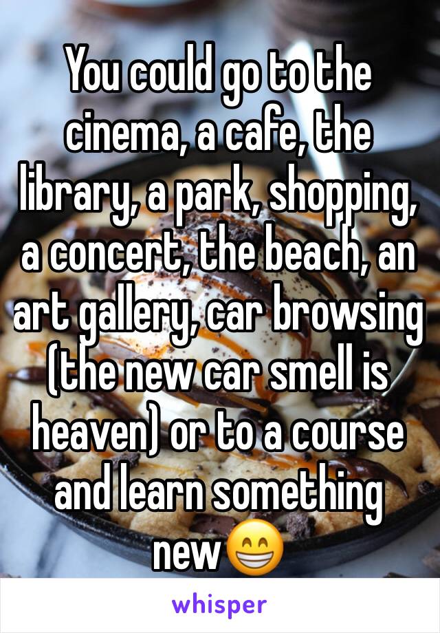 You could go to the cinema, a cafe, the library, a park, shopping, a concert, the beach, an art gallery, car browsing (the new car smell is heaven) or to a course and learn something new😁