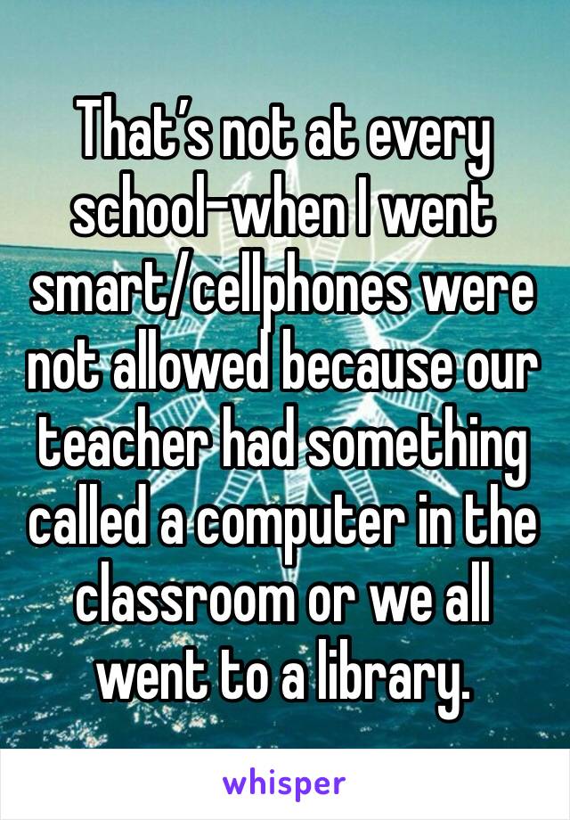 That’s not at every school-when I went smart/cellphones were not allowed because our teacher had something called a computer in the classroom or we all went to a library.