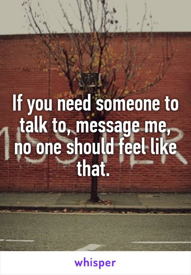 If you need someone to talk to, message me, no one should feel like that. 