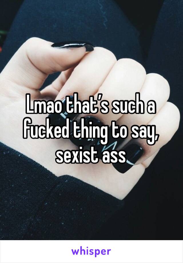 Lmao that’s such a fucked thing to say, sexist ass