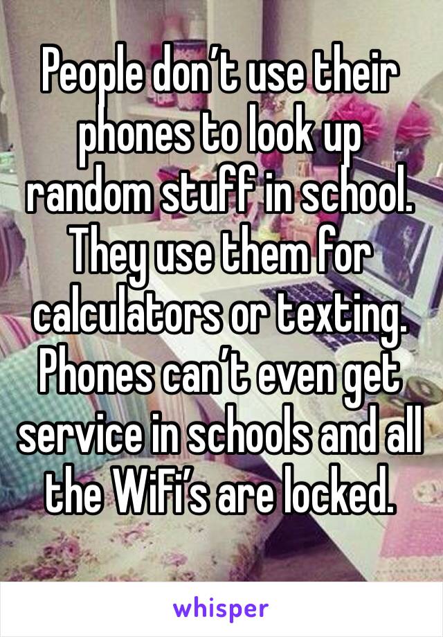 People don’t use their phones to look up random stuff in school. They use them for calculators or texting. Phones can’t even get service in schools and all the WiFi’s are locked. 