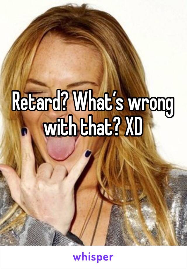 Retard? What’s wrong with that? XD