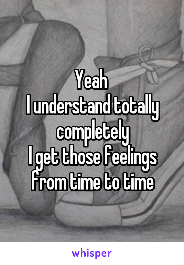 Yeah 
I understand totally completely
I get those feelings from time to time