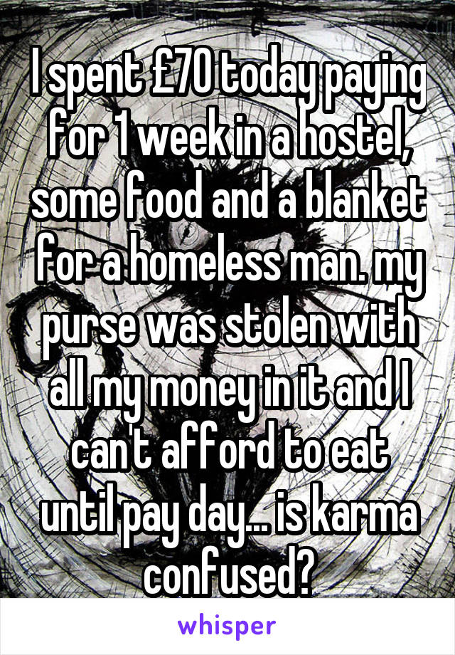 I spent £70 today paying for 1 week in a hostel, some food and a blanket for a homeless man. my purse was stolen with all my money in it and I can't afford to eat until pay day... is karma confused?