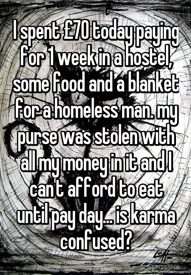 I spent £70 today paying for 1 week in a hostel, some food and a blanket for a homeless man. my purse was stolen with all my money in it and I can't afford to eat until pay day... is karma confused?