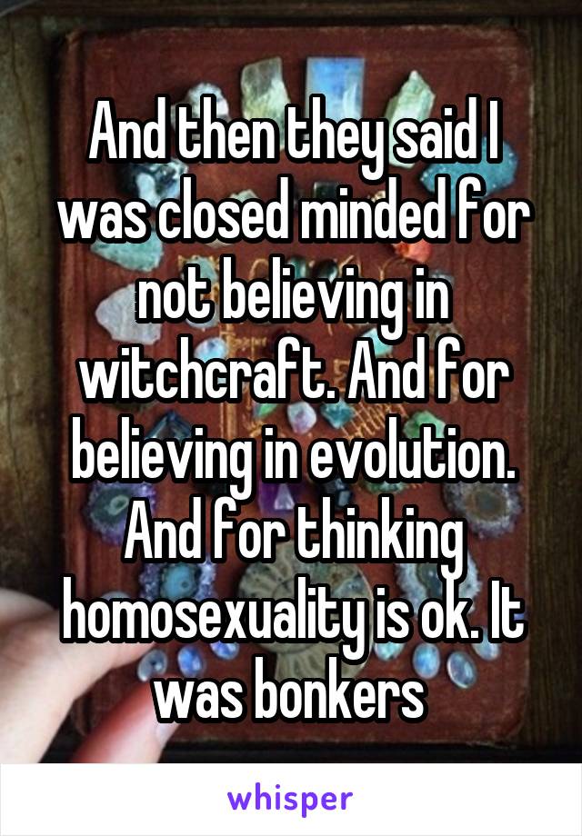 And then they said I was closed minded for not believing in witchcraft. And for believing in evolution. And for thinking homosexuality is ok. It was bonkers 