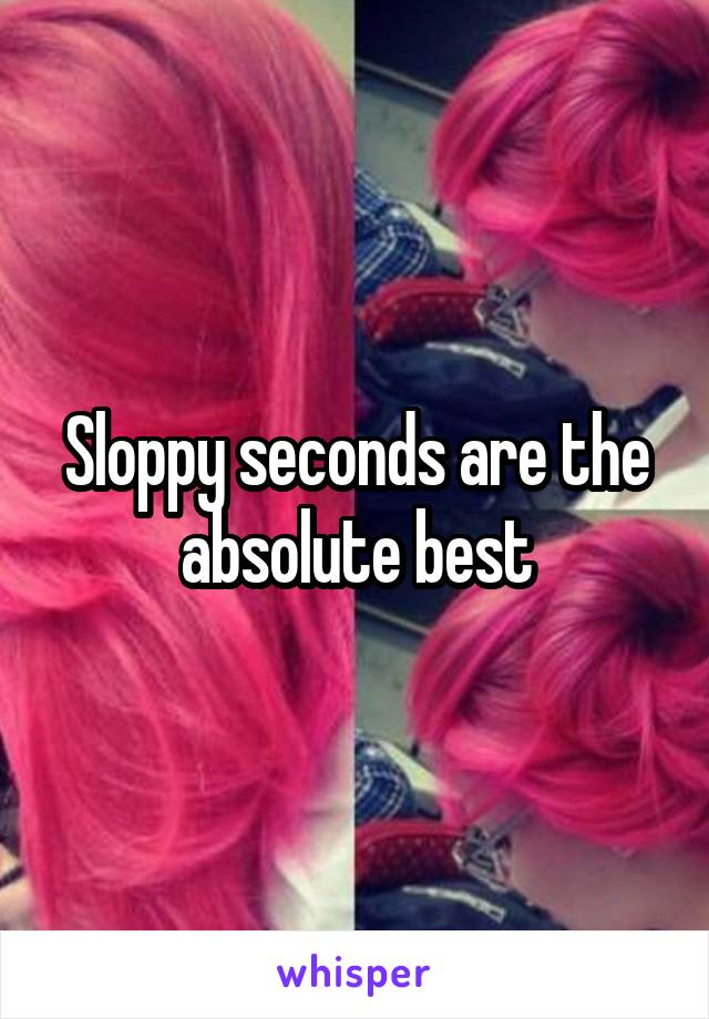 Sloppy seconds are the absolute best