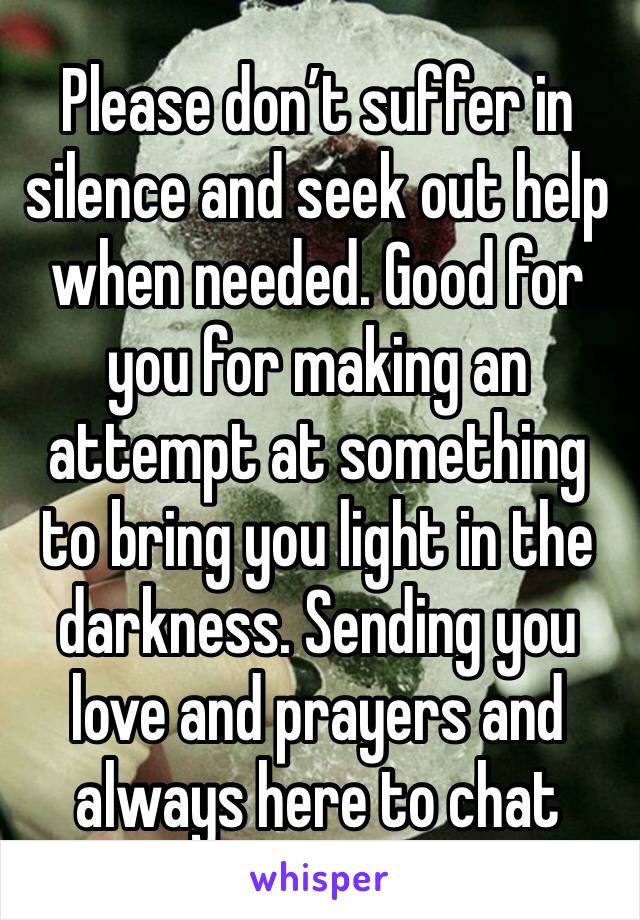 Please don’t suffer in silence and seek out help when needed. Good for you for making an attempt at something to bring you light in the darkness. Sending you love and prayers and always here to chat 
