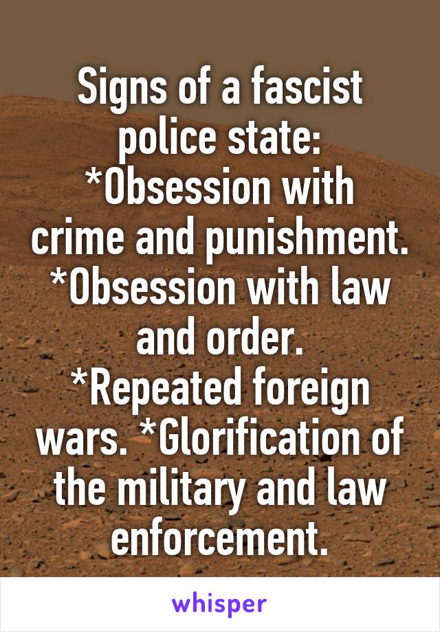 Signs of a fascist police state:
*Obsession with crime and punishment.
*Obsession with law and order.
*Repeated foreign wars. *Glorification of the military and law enforcement.