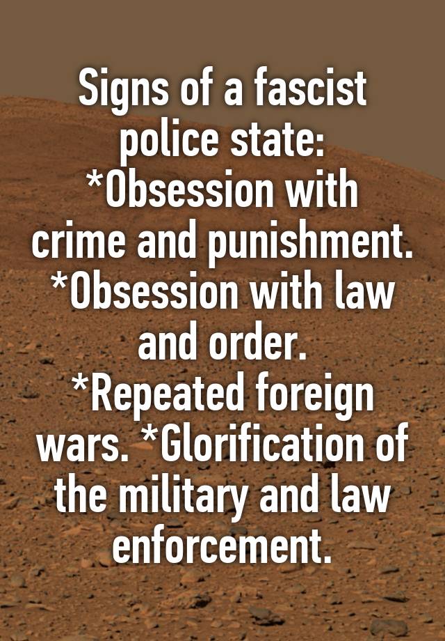 Signs of a fascist police state:
*Obsession with crime and punishment.
*Obsession with law and order.
*Repeated foreign wars. *Glorification of the military and law enforcement.