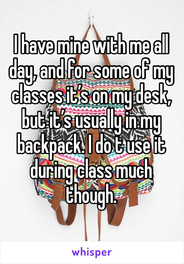 I have mine with me all day, and for some of my classes it’s on my desk, but it’s usually in my backpack. I do t use it during class much though. 
