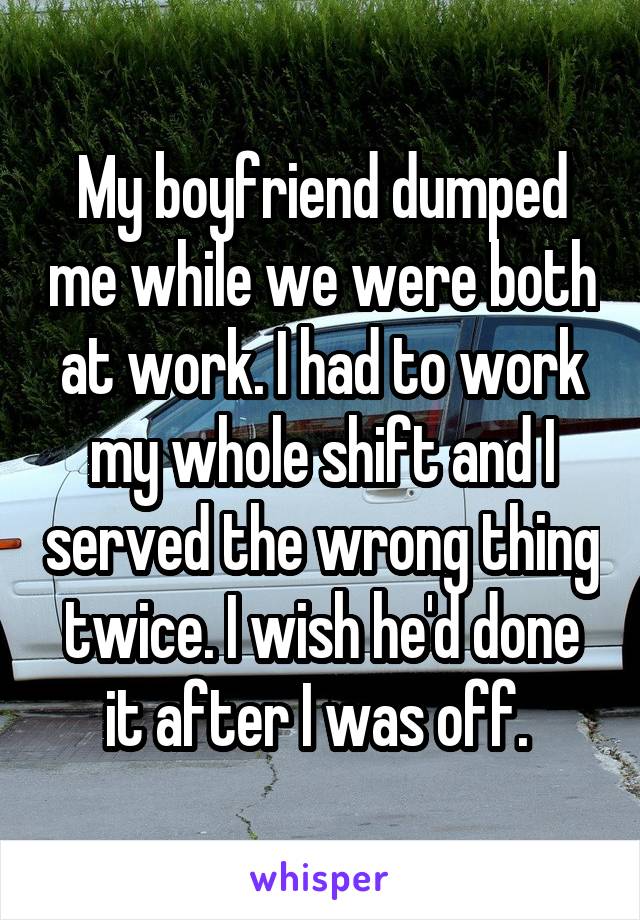 My boyfriend dumped me while we were both at work. I had to work my whole shift and I served the wrong thing twice. I wish he'd done it after I was off. 
