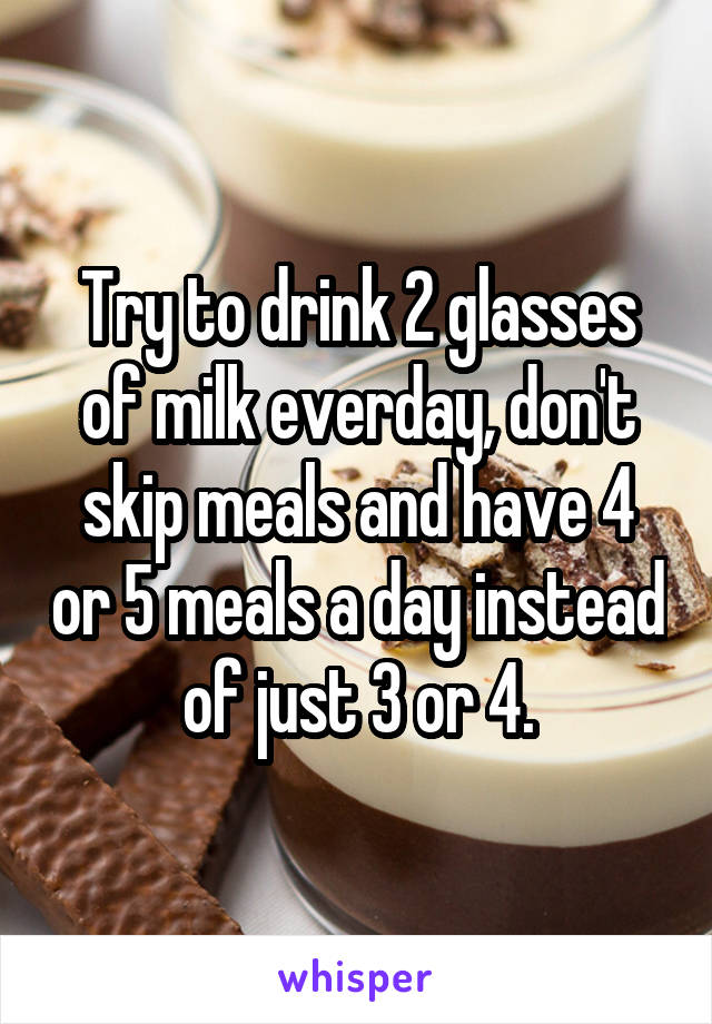 Try to drink 2 glasses of milk everday, don't skip meals and have 4 or 5 meals a day instead of just 3 or 4.