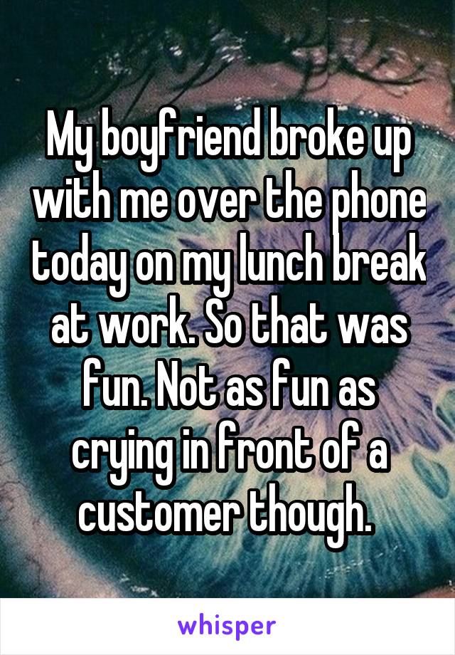 My boyfriend broke up with me over the phone today on my lunch break at work. So that was fun. Not as fun as crying in front of a customer though. 