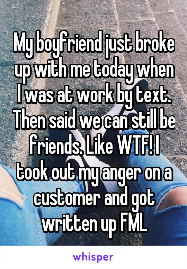 My boyfriend just broke up with me today when I was at work by text. Then said we can still be friends. Like WTF! I took out my anger on a customer and got written up FML