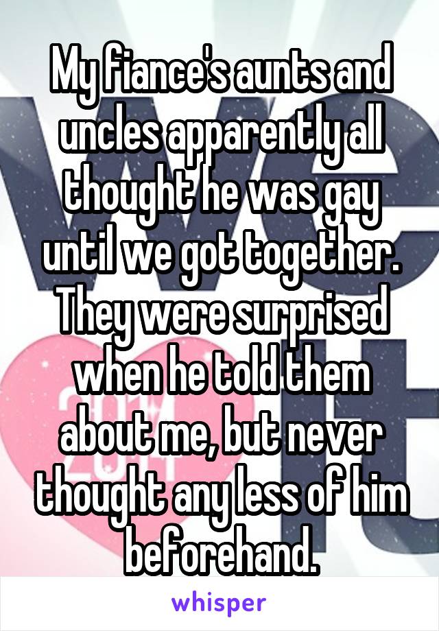 My fiance's aunts and uncles apparently all thought he was gay until we got together. They were surprised when he told them about me, but never thought any less of him beforehand.
