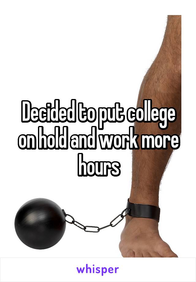 Decided to put college on hold and work more hours