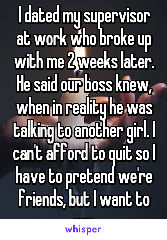 I dated my supervisor at work who broke up with me 2 weeks later. He said our boss knew, when in reality he was talking to another girl. I can't afford to quit so I have to pretend we're friends, but I want to cry.