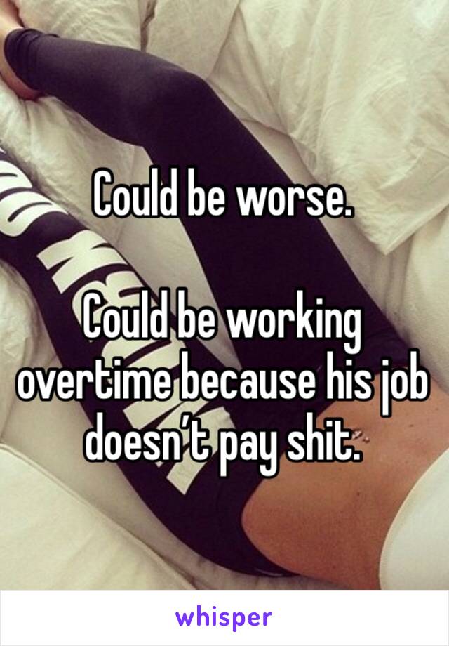 Could be worse. 

Could be working overtime because his job doesn’t pay shit. 