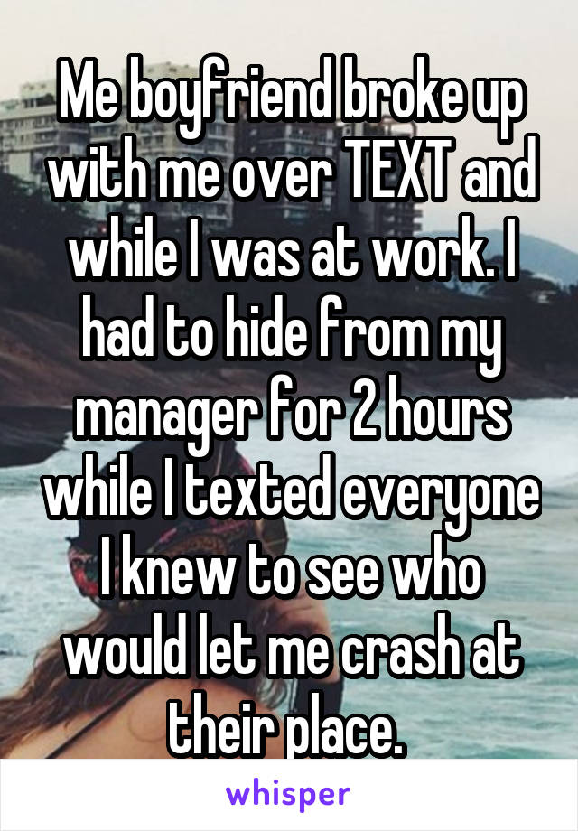 Me boyfriend broke up with me over TEXT and while I was at work. I had to hide from my manager for 2 hours while I texted everyone I knew to see who would let me crash at their place. 