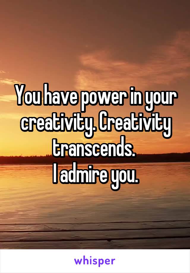 You have power in your creativity. Creativity transcends. 
I admire you.