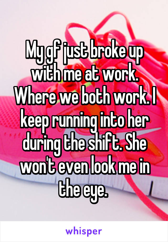 My gf just broke up with me at work. Where we both work. I keep running into her during the shift. She won't even look me in the eye. 