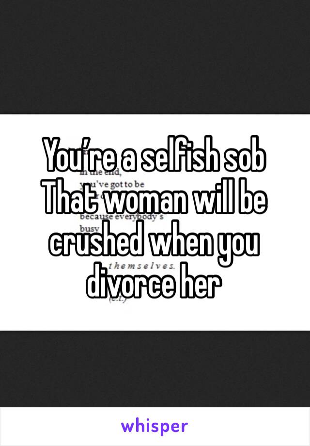 You’re a selfish sob
That woman will be crushed when you divorce her