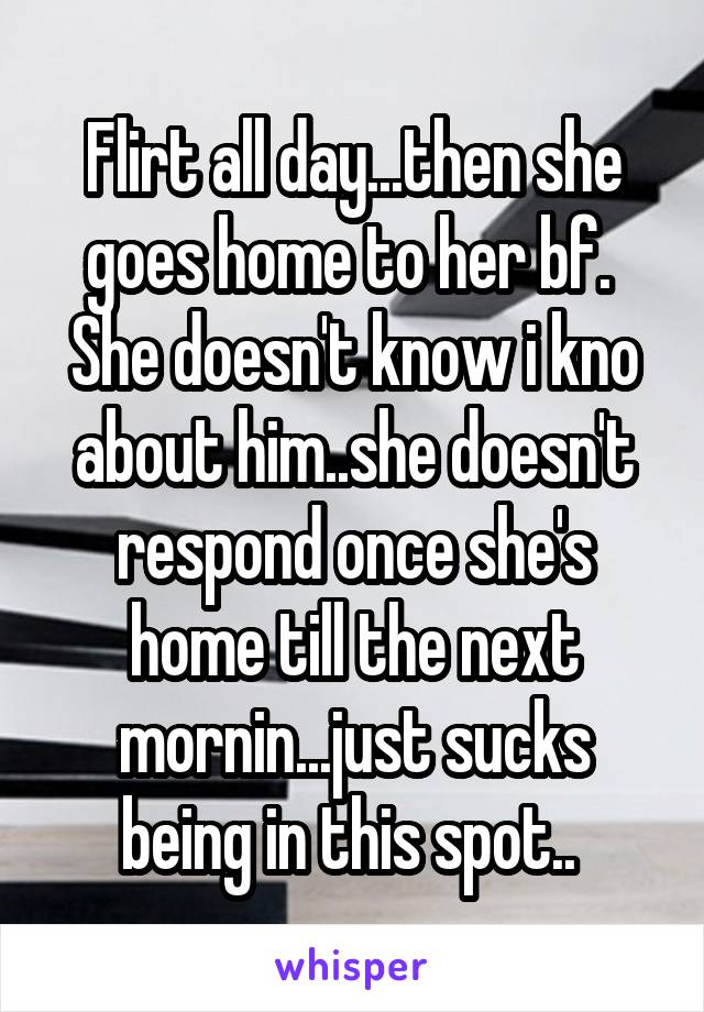 Flirt all day...then she goes home to her bf. 
She doesn't know i kno about him..she doesn't respond once she's home till the next mornin...just sucks being in this spot.. 