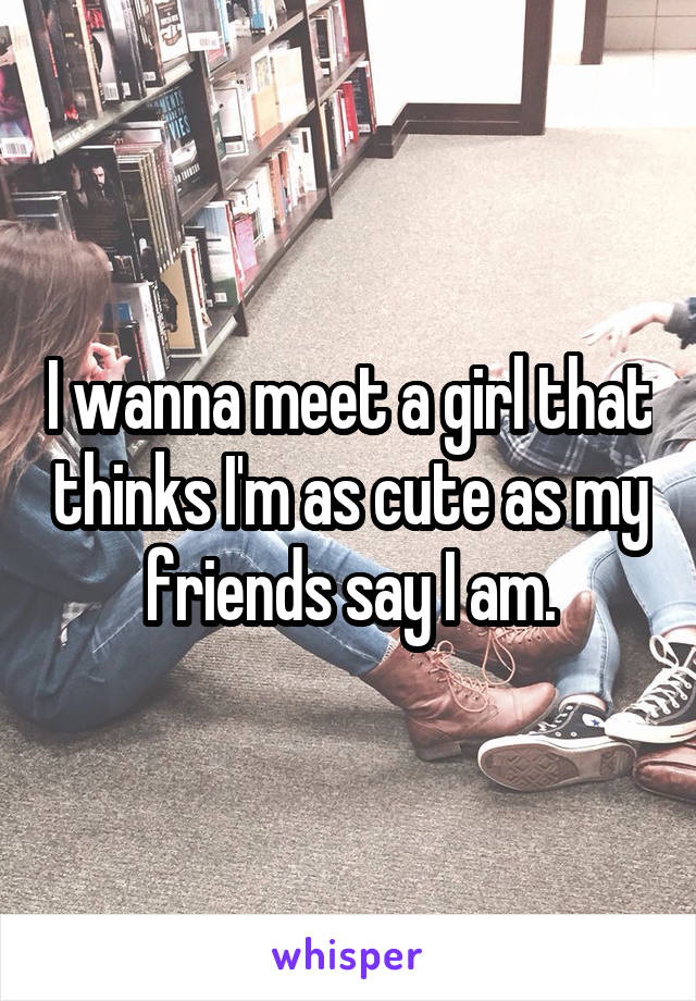 I wanna meet a girl that thinks I'm as cute as my friends say I am.