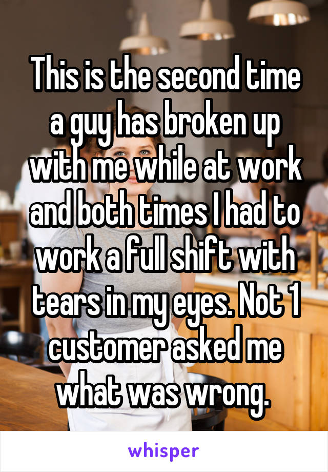 This is the second time a guy has broken up with me while at work and both times I had to work a full shift with tears in my eyes. Not 1 customer asked me what was wrong. 