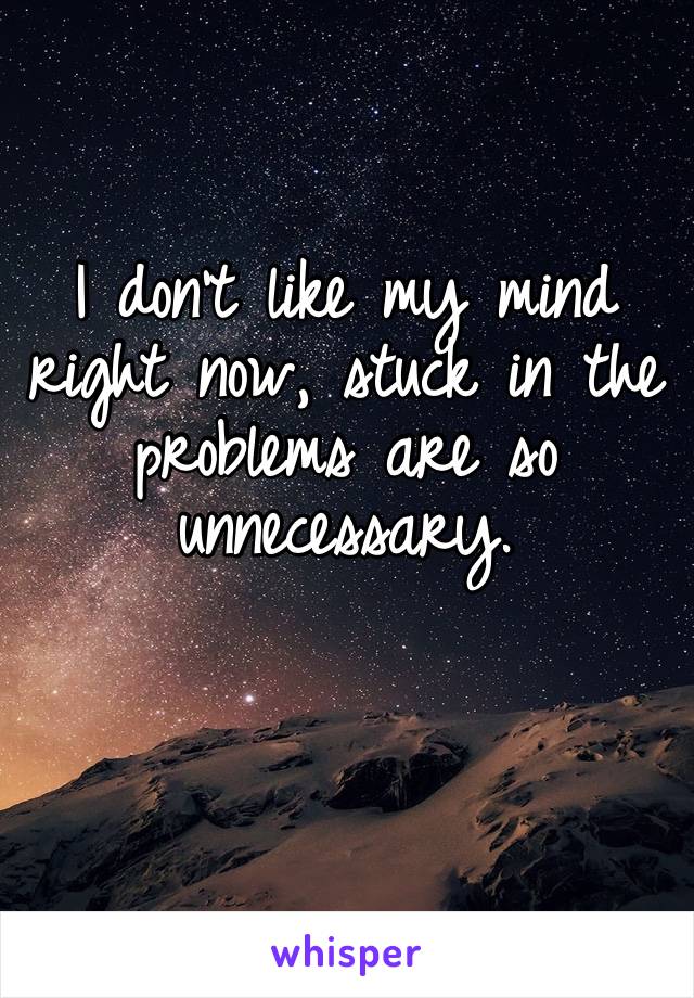 I don’t like my mind right now, stuck in the problems are so unnecessary.
