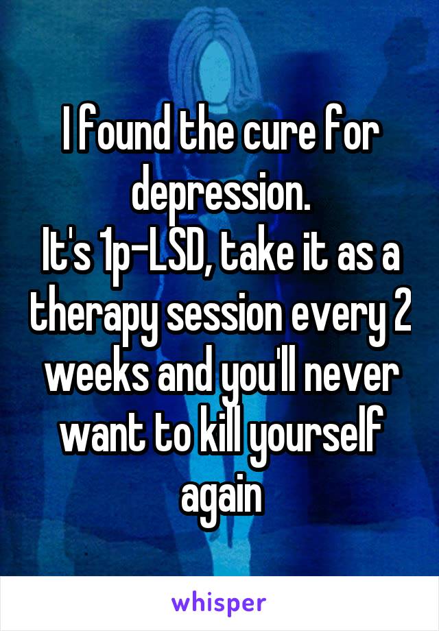 I found the cure for depression.
It's 1p-LSD, take it as a therapy session every 2 weeks and you'll never want to kill yourself again