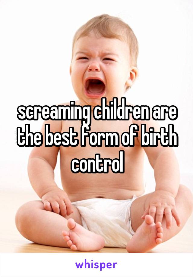 screaming children are the best form of birth control