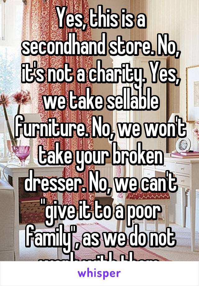 Yes, this is a secondhand store. No, it's not a charity. Yes, we take sellable furniture. No, we won't take your broken dresser. No, we can't "give it to a poor family", as we do not work with them.