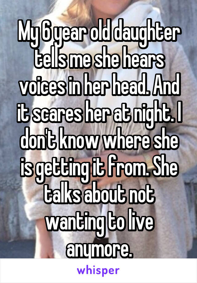 My 6 year old daughter tells me she hears voices in her head. And it scares her at night. I don't know where she is getting it from. She talks about not wanting to live anymore.